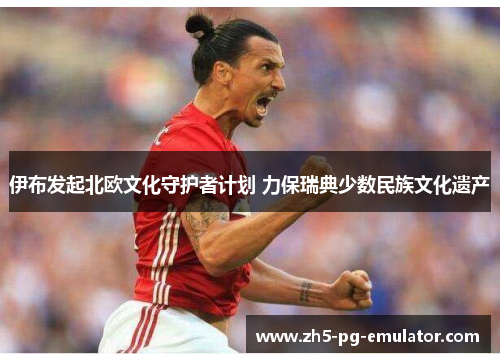 伊布发起北欧文化守护者计划 力保瑞典少数民族文化遗产 伊布发起北欧文化守护者计划 力保瑞典少数民族文化遗产