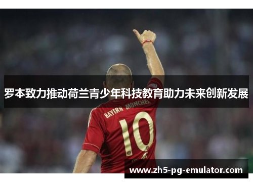 罗本致力推动荷兰青少年科技教育助力未来创新发展 罗本致力推动荷兰青少年科技教育助力未来创新发展