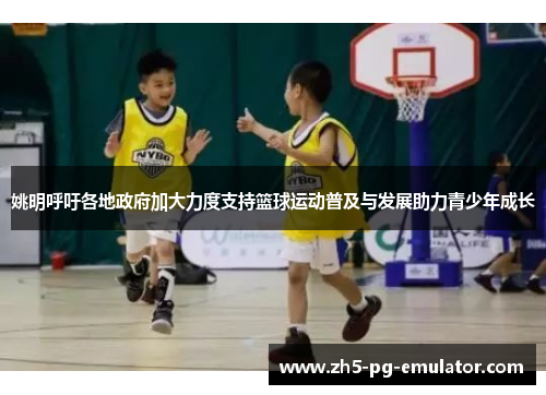 姚明呼吁各地政府加大力度支持篮球运动普及与发展助力青少年成长 姚明呼吁各地政府加大力度支持篮球运动普及与发展助力青少年成长