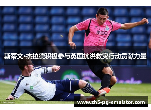 斯蒂文·杰拉德积极参与英国抗洪救灾行动贡献力量 斯蒂文·杰拉德积极参与英国抗洪救灾行动贡献力量