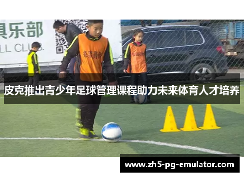 皮克推出青少年足球管理课程助力未来体育人才培养 皮克推出青少年足球管理课程助力未来体育人才培养
