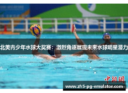 北美青少年水球大奖赛:激烈角逐展现未来水球明星潜力 北美青少年水球大奖赛:激烈角逐展现未来水球明星潜力