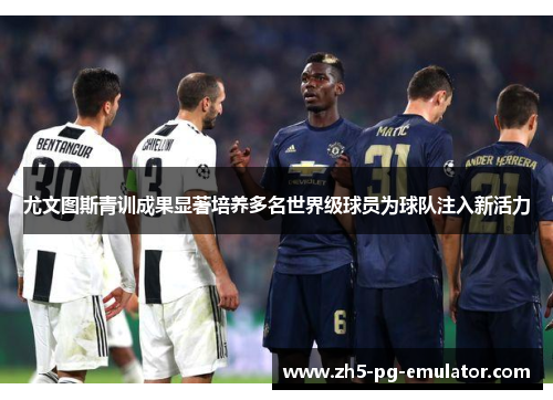 尤文图斯青训成果显著培养多名世界级球员为球队注入新活力