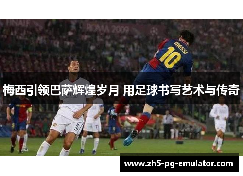 梅西引领巴萨辉煌岁月 用足球书写艺术与传奇 梅西引领巴萨辉煌岁月 用足球书写艺术与传奇