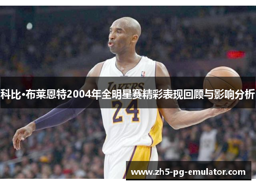 科比·布莱恩特2004年全明星赛精彩表现回顾与影响分析
