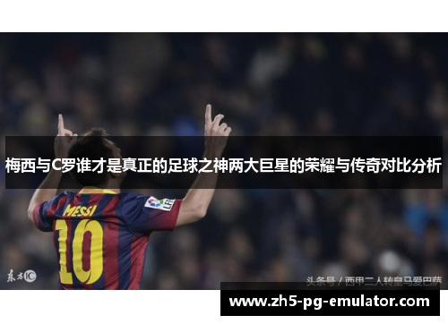 梅西与C罗谁才是真正的足球之神两大巨星的荣耀与传奇对比分析