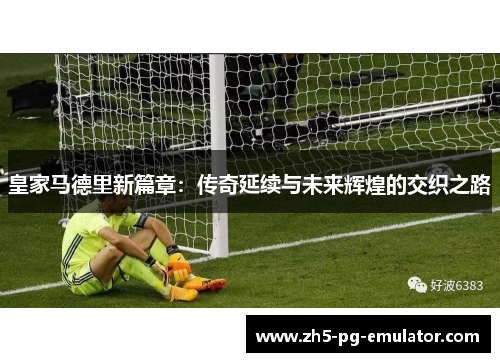 皇家马德里新篇章:传奇延续与未来辉煌的交织之路 皇家马德里新篇章:传奇延续与未来辉煌的交织之路
