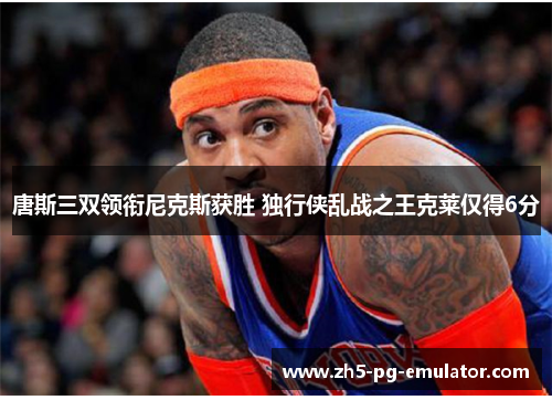 唐斯三双领衔尼克斯获胜 独行侠乱战之王克莱仅得6分