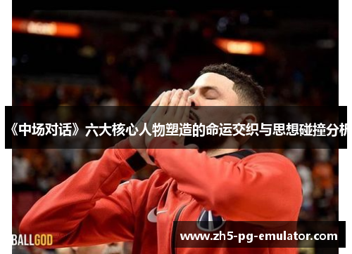 《中场对话》六大核心人物塑造的命运交织与思想碰撞分析