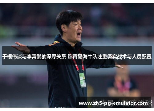 于根伟谈与李霄鹏的深厚关系 称青岛海牛队注重务实战术与人员配置