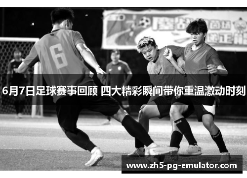 6月7日足球赛事回顾 四大精彩瞬间带你重温激动时刻