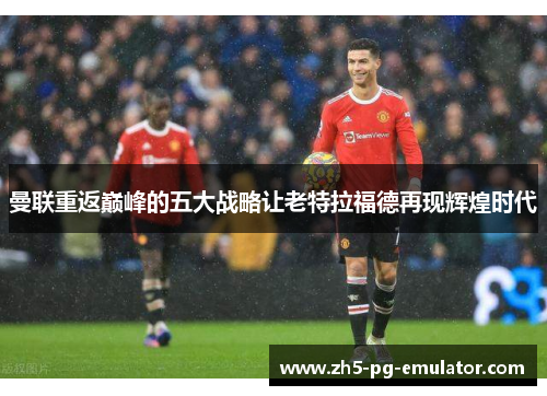 曼联重返巅峰的五大战略让老特拉福德再现辉煌时代