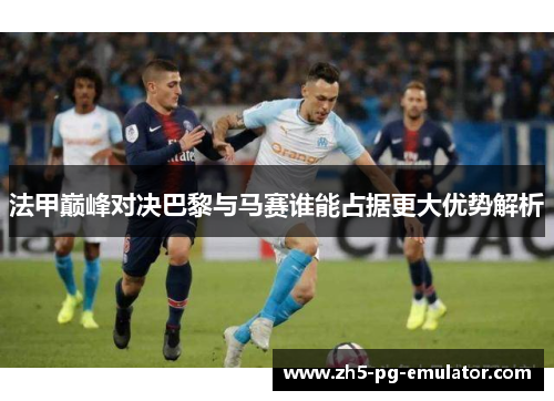 法甲巅峰对决巴黎与马赛谁能占据更大优势解析