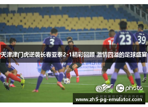 天津津门虎逆袭长春亚泰2-1精彩回顾 激情四溢的足球盛宴