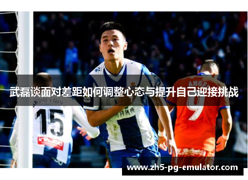 武磊谈面对差距如何调整心态与提升自己迎接挑战