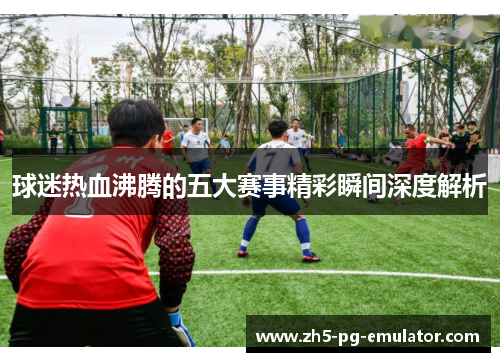 球迷热血沸腾的五大赛事精彩瞬间深度解析