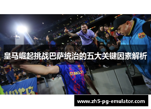 皇马崛起挑战巴萨统治的五大关键因素解析 皇马崛起挑战巴萨统治的五大关键因素解析