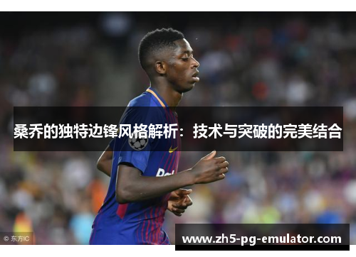 桑乔的独特边锋风格解析:技术与突破的完美结合 桑乔的独特边锋风格解析:技术与突破的完美结合