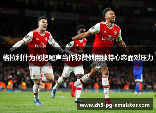 格拉利什为何把嘘声当作称赞他用独特心态面对压力 格拉利什为何把嘘声当作称赞他用独特心态面对压力