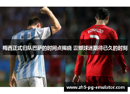 梅西正式归队巴萨的时间点揭晓 震撼球迷期待已久的时刻