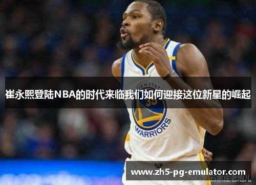 崔永熙登陆NBA的时代来临我们如何迎接这位新星的崛起 崔永熙登陆NBA的时代来临我们如何迎接这位新星的崛起