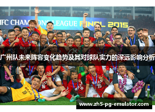 广州队未来阵容变化趋势及其对球队实力的深远影响分析