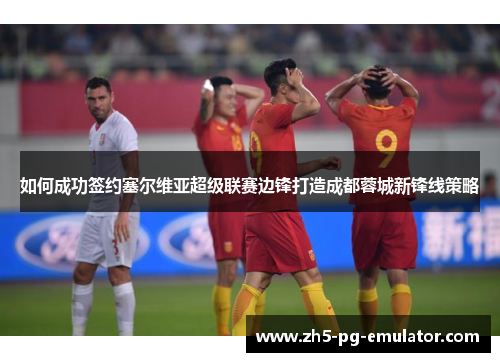 如何成功签约塞尔维亚超级联赛边锋打造成都蓉城新锋线策略