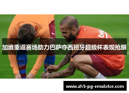 加维重返赛场助力巴萨夺西班牙超级杯表现抢眼 加维重返赛场助力巴萨夺西班牙超级杯表现抢眼