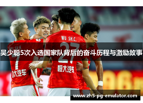 吴少聪5次入选国家队背后的奋斗历程与激励故事 吴少聪5次入选国家队背后的奋斗历程与激励故事