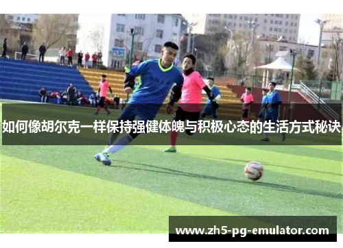 如何像胡尔克一样保持强健体魄与积极心态的生活方式秘诀 如何像胡尔克一样保持强健体魄与积极心态的生活方式秘诀