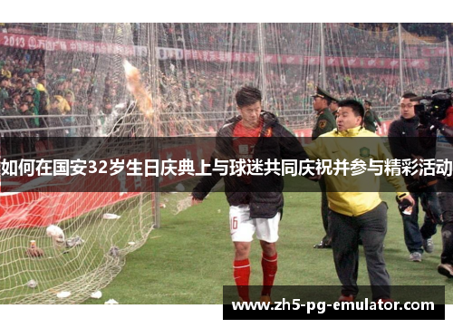 如何在国安32岁生日庆典上与球迷共同庆祝并参与精彩活动 如何在国安32岁生日庆典上与球迷共同庆祝并参与精彩活动