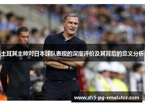 土耳其主帅对日本球队表现的深度评价及其背后的意义分析