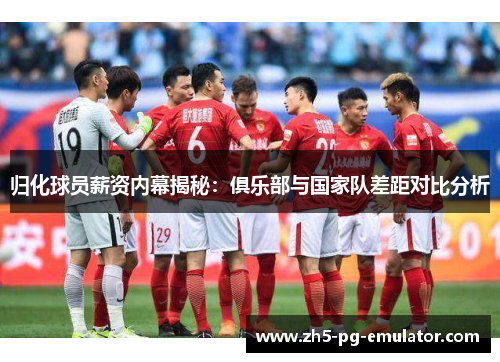 归化球员薪资内幕揭秘:俱乐部与国家队差距对比分析 归化球员薪资内幕揭秘:俱乐部与国家队差距对比分析