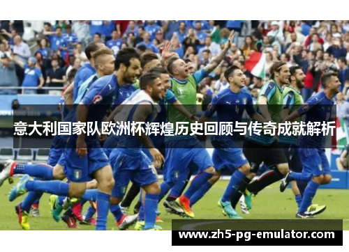 意大利国家队欧洲杯辉煌历史回顾与传奇成就解析 意大利国家队欧洲杯辉煌历史回顾与传奇成就解析