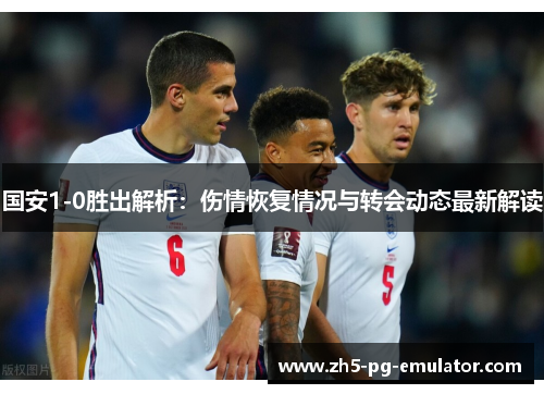 国安1-0胜出解析：伤情恢复情况与转会动态最新解读