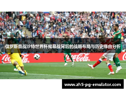 俄罗斯首战沙特世界杯揭幕战背后的战略布局与历史缘由分析