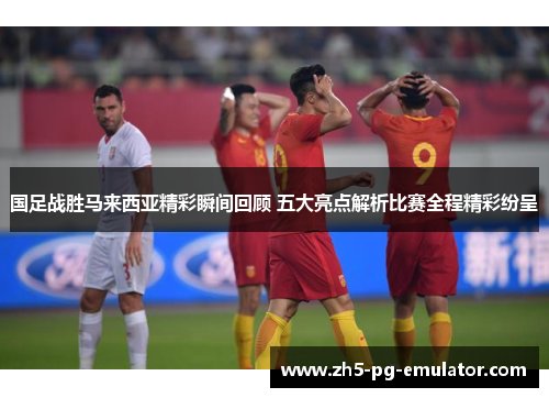 国足战胜马来西亚精彩瞬间回顾 五大亮点解析比赛全程精彩纷呈