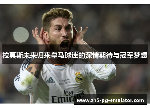 拉莫斯未来归来皇马球迷的深情期待与冠军梦想