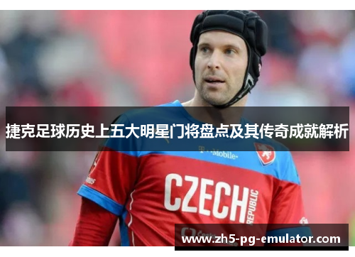 捷克足球历史上五大明星门将盘点及其传奇成就解析 捷克足球历史上五大明星门将盘点及其传奇成就解析
