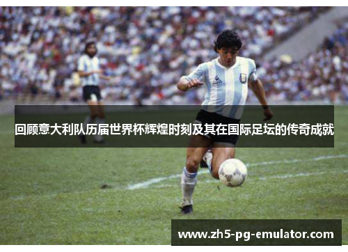 回顾意大利队历届世界杯辉煌时刻及其在国际足坛的传奇成就 回顾意大利队历届世界杯辉煌时刻及其在国际足坛的传奇成就