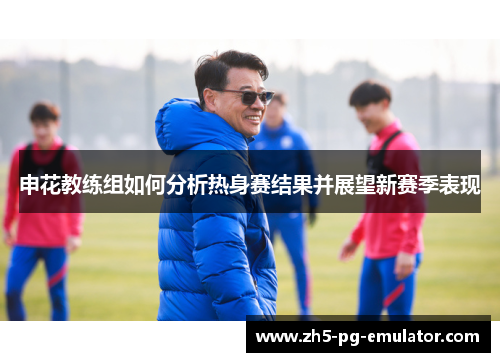 申花教练组如何分析热身赛结果并展望新赛季表现