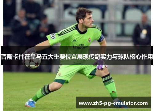 普斯卡什在皇马五大重要位置展现传奇实力与球队核心作用
