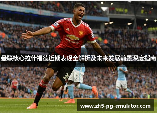 曼联核心拉什福德近期表现全解析及未来发展前景深度指南
