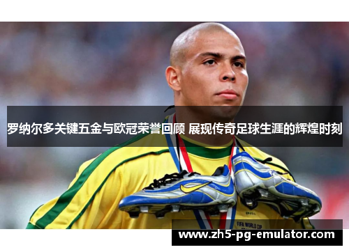 罗纳尔多关键五金与欧冠荣誉回顾 展现传奇足球生涯的辉煌时刻 罗纳尔多关键五金与欧冠荣誉回顾 展现传奇足球生涯的辉煌时刻