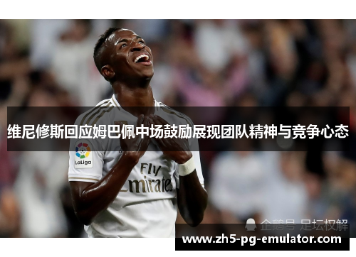 维尼修斯回应姆巴佩中场鼓励展现团队精神与竞争心态