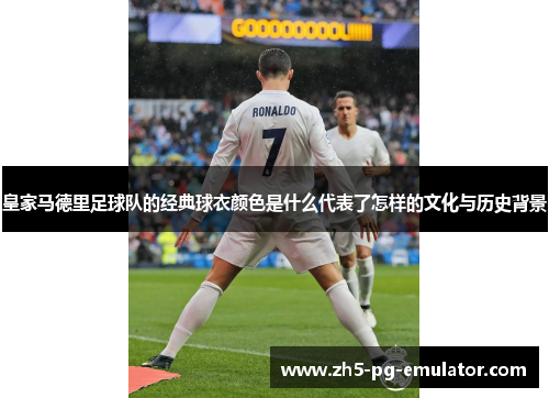 皇家马德里足球队的经典球衣颜色是什么代表了怎样的文化与历史背景 皇家马德里足球队的经典球衣颜色是什么代表了怎样的文化与历史背景