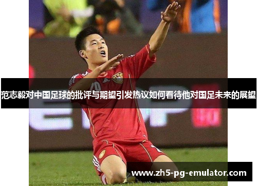 范志毅对中国足球的批评与期望引发热议如何看待他对国足未来的展望