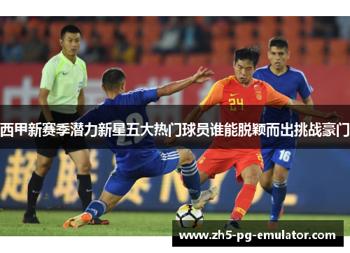 西甲新赛季潜力新星五大热门球员谁能脱颖而出挑战豪门 西甲新赛季潜力新星五大热门球员谁能脱颖而出挑战豪门