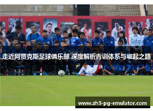 走近阿贾克斯足球俱乐部 深度解析青训体系与崛起之路