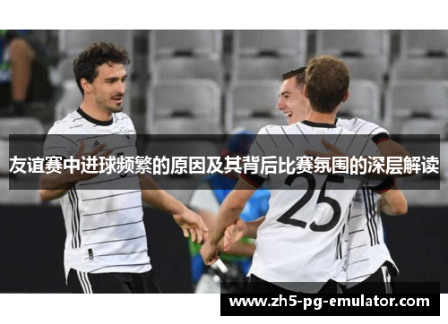 友谊赛中进球频繁的原因及其背后比赛氛围的深层解读